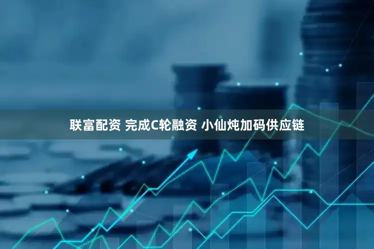 联富配资 完成C轮融资 小仙炖加码供应链