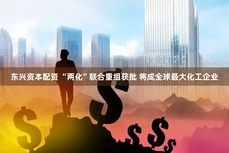 东兴资本配资 “两化”联合重组获批 将成全球最大化工企业