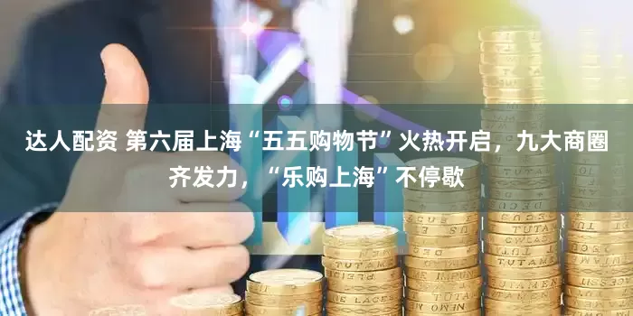 达人配资 第六届上海“五五购物节”火热开启，九大商圈齐发力，“乐购上海”不停歇