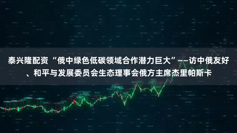 泰兴隆配资 “俄中绿色低碳领域合作潜力巨大”——访中俄友好、和平与发展委员会生态理事会俄方主席杰里帕斯卡