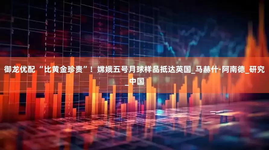 御龙优配 “比黄金珍贵”！嫦娥五号月球样品抵达英国_马赫什·阿南德_研究_中国