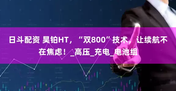 日斗配资 昊铂HT，“双800”技术，让续航不在焦虑！_高压_充电_电池组