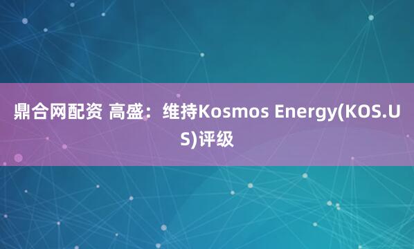 鼎合网配资 高盛：维持Kosmos Energy(KOS.US)评级