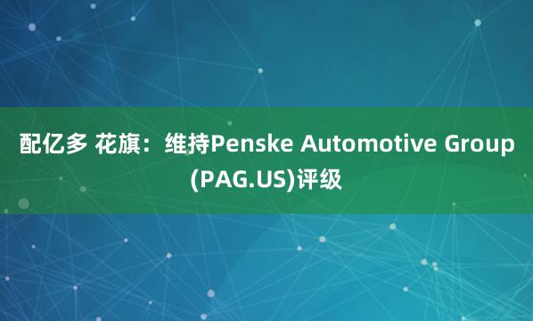 配亿多 花旗：维持Penske Automotive Group(PAG.US)评级