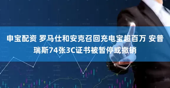 申宝配资 罗马仕和安克召回充电宝超百万 安普瑞斯74张3C证书被暂停或撤销