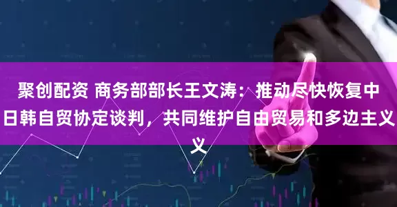 聚创配资 商务部部长王文涛：推动尽快恢复中日韩自贸协定谈判，共同维护自由贸易和多边主义