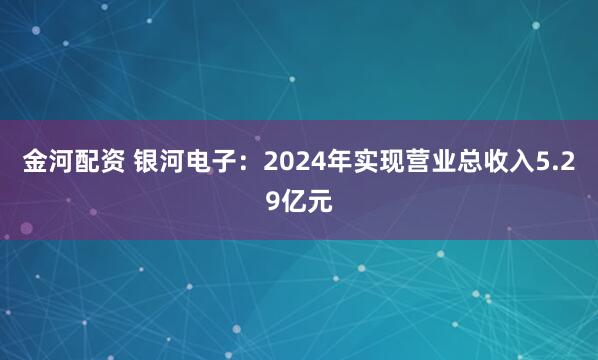 金河配资 银河电子：2024年实现营业总收入5.29亿元